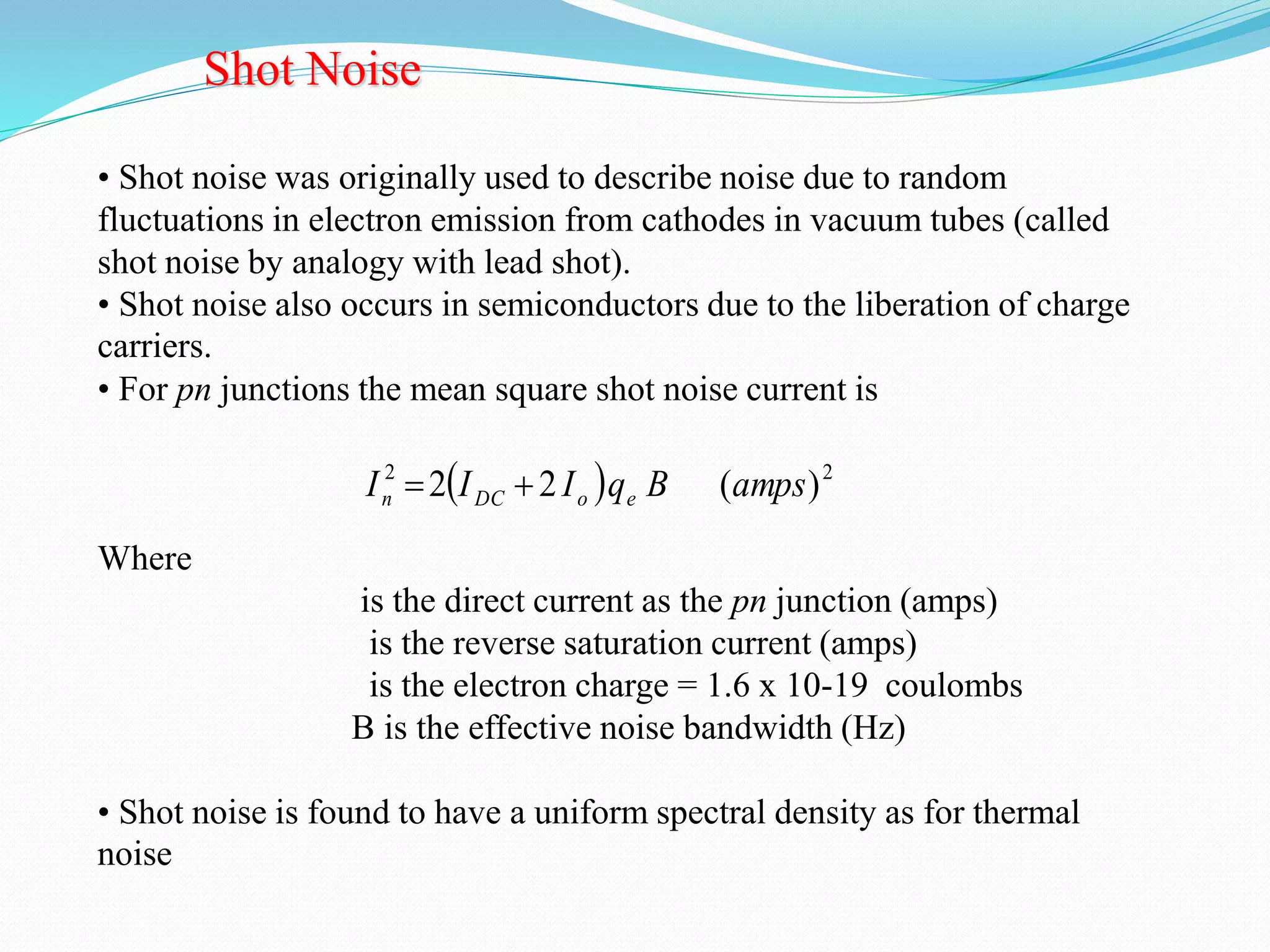 Shot Noise 
• Shot noise was originally used to describe noise due to random 
fluctuations in electron emission from cathodes in vacuum tubes (called 
shot noise by analogy with lead shot). 
• Shot noise also occurs in semiconductors due to the liberation of charge 
carriers. 
• For pn junctions the mean square shot noise current is 
Where 
2   2 I 2 I 2 I q B (amps) n DC o e   
is the direct current as the pn junction (amps) 
is the reverse saturation current (amps) 
is the electron charge = 1.6 x 10-19 coulombs 
B is the effective noise bandwidth (Hz) 
• Shot noise is found to have a uniform spectral density as for thermal 
noise 
 