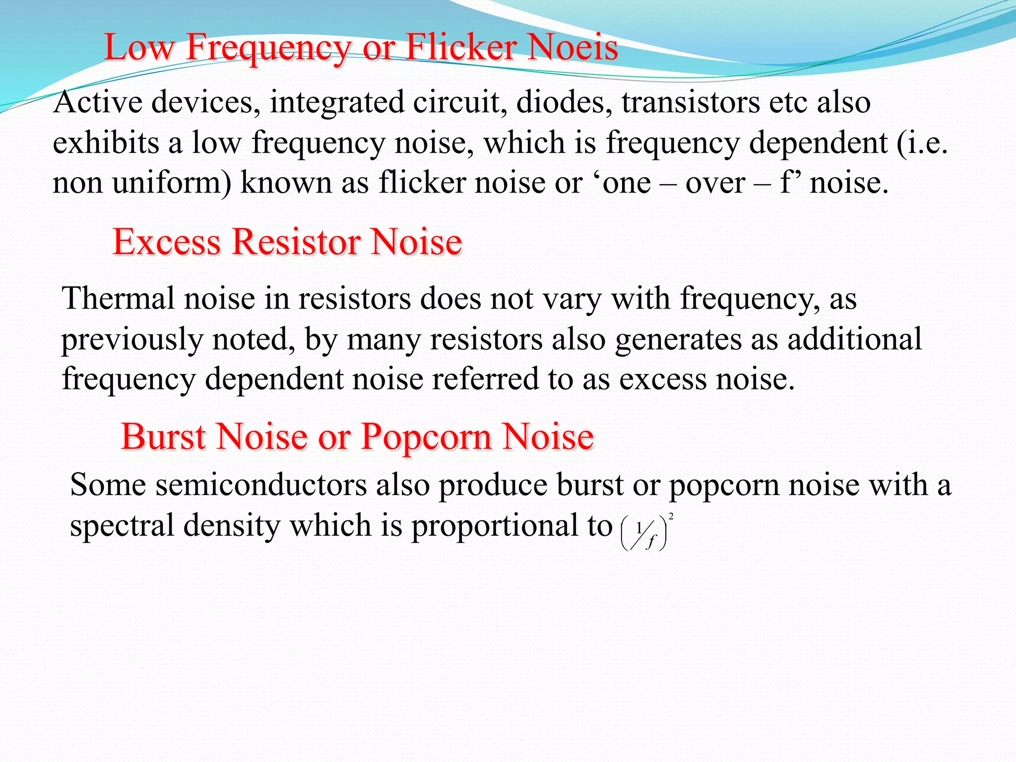 Low Frequency or Flicker Noeis 
Active devices, integrated circuit, diodes, transistors etc also 
exhibits a low frequency noise, which is frequency dependent (i.e. 
non uniform) known as flicker noise or ‘one – over – f’ noise. 
Excess Resistor Noise 
Thermal noise in resistors does not vary with frequency, as 
previously noted, by many resistors also generates as additional 
frequency dependent noise referred to as excess noise. 
Burst Noise or Popcorn Noise 
Some semiconductors also produce burst or popcorn noise with a 
spectral density which is proportional to 2 
1  
 
 
 
 
 
f 
 