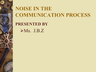 NOISE IN THE
COMMUNICATION PROCESS
PRESENTED BY
Ms. J.B.Z
 