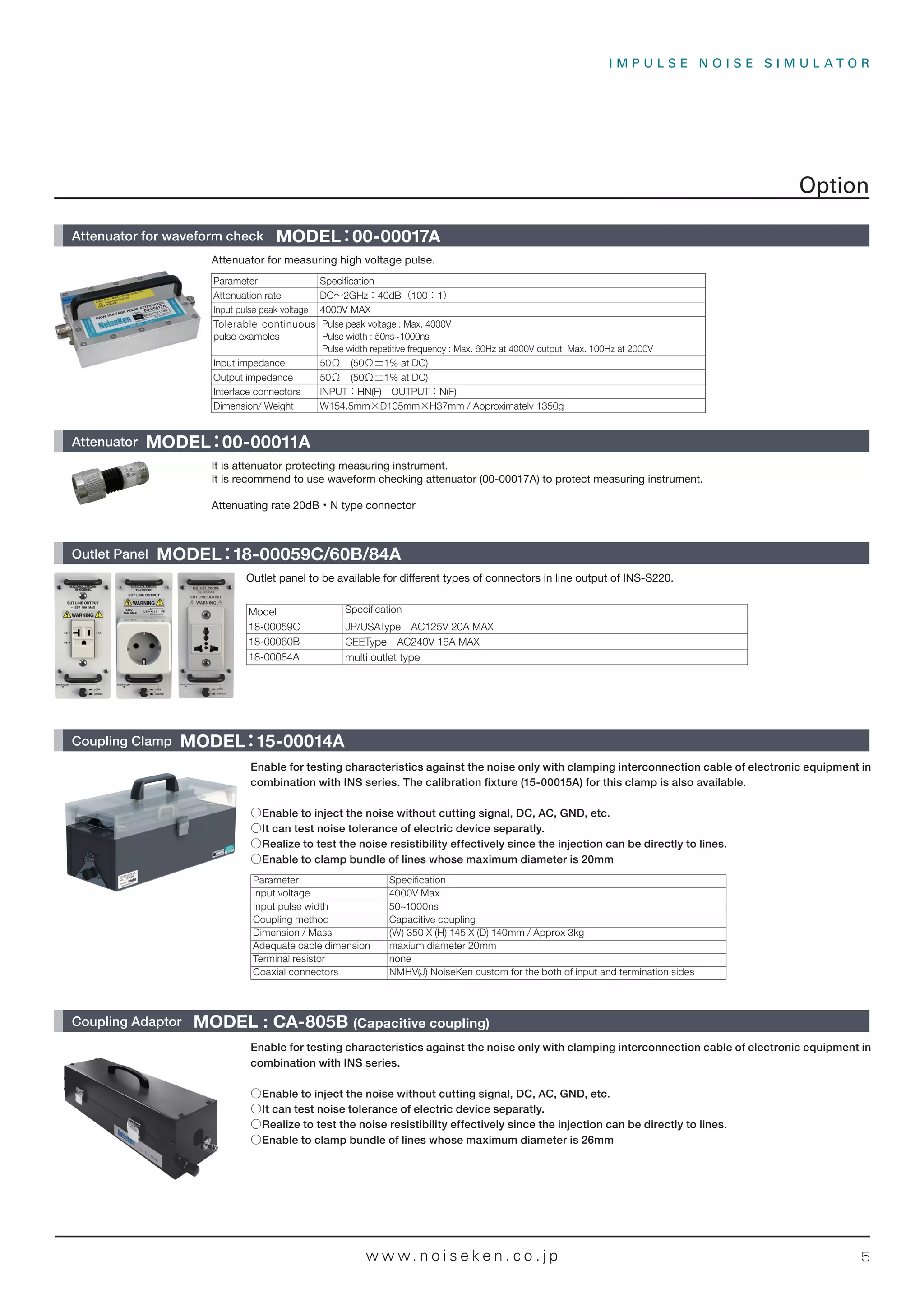 I M P U L S E N O I S E S I M U L A T O R
5
w w w. n o i s e k e n . c o . j p
Outlet panel to be available for different types of connectors in line output of INS-S220.
Model Speciﬁcation
18-00059C JP/USAType AC125V 20A MAX
18-00060B CEEType AC240V 16A MAX
18-00084A multi outlet type
It is attenuator protecting measuring instrument.
It is recommend to use waveform checking attenuator (00-00017A) to protect measuring instrument.
Attenuating rate 20dB・N type connector
Enable for testing characteristics against the noise only with clamping interconnection cable of electronic equipment in
combination with INS series.
○Enable to inject the noise without cutting signal, DC, AC, GND, etc.
○It can test noise tolerance of electric device separatly.
○Realize to test the noise resistibility effectively since the injection can be directly to lines.
○Enable to clamp bundle of lines whose maximum diameter is 26mm
Enable for testing characteristics against the noise only with clamping interconnection cable of electronic equipment in
combination with INS series. The calibration ﬁxture (15-00015A) for this clamp is also available.
○Enable to inject the noise without cutting signal, DC, AC, GND, etc.
○It can test noise tolerance of electric device separatly.
○Realize to test the noise resistibility effectively since the injection can be directly to lines.
○Enable to clamp bundle of lines whose maximum diameter is 20mm
Parameter Speciﬁcation
Input voltage 4000V Max
Input pulse width 50~1000ns
Coupling method Capacitive coupling
Dimension / Mass (W) 350 X (H) 145 X (D) 140mm / Approx 3kg
Adequate cable dimension maxium diameter 20mm
Terminal resistor none
Coaxial connectors NMHV(J) NoiseKen custom for the both of input and termination sides
Coupling Clamp MODEL：
15-00014A
Coupling Adaptor MODEL : CA-805B (Capacitive coupling)
Attenuator for measuring high voltage pulse.
Parameter Specification
Attenuation rate DC∼2GHz：40dB（100：1）
Input pulse peak voltage 4000V MAX
Tolerable continuous
pulse examples
Pulse peak voltage : Max. 4000V
Pulse width : 50ns~1000ns
Pulse width repetitive frequency : Max. 60Hz at 4000V output Max. 100Hz at 2000V
Input impedance 50Ω (50Ω±1% at DC)
Output impedance 50Ω (50Ω±1% at DC)
Interface connectors INPUT：HN(F) OUTPUT：N(F)
Dimension/ Weight W154.5mm×D105mm×H37mm / Approximately 1350g
Option
Attenuator for waveform check MODEL：00-00017A
Attenuator MODEL：00-00011A
Outlet Panel MODEL：
18-00059C/60B/84A
 