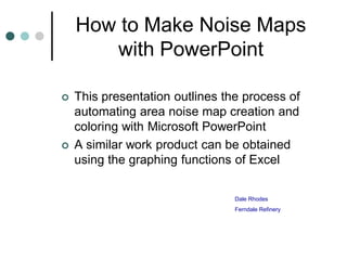 How to Make Noise Maps
       with PowerPoint

   This presentation outlines the process of
    automating area noise map creation and
    coloring with Microsoft PowerPoint
   A similar work product can be obtained
    using the graphing functions of Excel

                                 Dale Rhodes
                                 Ferndale Refinery
 