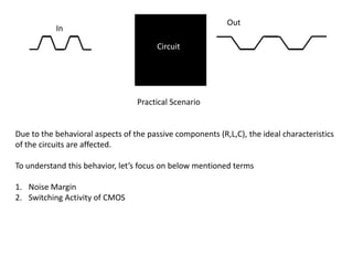 Out
           In

                                        Circuit




                                  Practical Scenario


Due to the behavioral aspects of the passive components (R,L,C), the ideal characteristics
of the circuits are affected.

To understand this behavior, let’s focus on below mentioned terms

1. Noise Margin
2. Switching Activity of CMOS
 