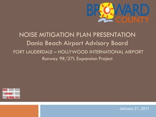 NOISE MITIGATION PLAN PRESENTATION
    Dania Beach Airport Advisory Board
FORT LAUDERDALE – HOLLYWOOD INTERNATIONAL AIRPORT
           Runway 9R/27L Expansion Project




                                        January 21, 2011
 