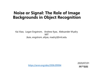 Noise or Signal: The Role of Image
Backgrounds in Object Recognition
2020/07/01
神戸瑞樹
Kai Xiao, Logan Engstrom, Andrew Ilyas, Aleksander M ̨adry
MIT
{kaix, engstrom, ailyas, madry}@mit.edu
https://arxiv.org/abs/2006.09994
 