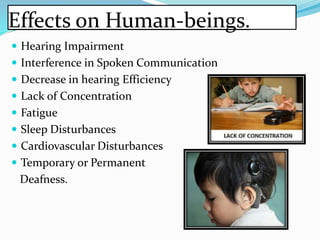 Effects on Human-beings.
 Hearing Impairment
 Interference in Spoken Communication
 Decrease in hearing Efficiency
 Lack of Concentration
 Fatigue
 Sleep Disturbances
 Cardiovascular Disturbances
 Temporary or Permanent
Deafness.
 