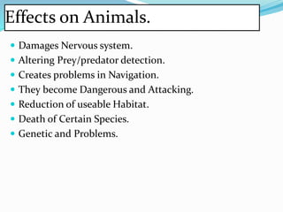 Effects on Animals.
 Damages Nervous system.
 Altering Prey/predator detection.
 Creates problems in Navigation.
 They become Dangerous and Attacking.
 Reduction of useable Habitat.
 Death of Certain Species.
 Genetic and Problems.
 