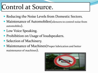 Control at Source.
 Reducing the Noise Levels from Domestic Sectors.
 Maintenance of Automobiles(silencers to control noise from
automobiles).
 Low Voice Speaking.
 Prohibition on Usage of loudspeakers.
 Selection of Machinery.
 Maintenance of Machines(Proper lubrication and better
maintenance of machines).
 