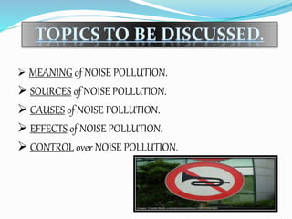  MEANING of NOISE POLLUTION.
 SOURCES of NOISE POLLUTION.
 CAUSES of NOISE POLLUTION.
 EFFECTS of NOISE POLLUTION.
 CONTROL over NOISE POLLUTION.
 