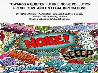 TOWARDS A QUIETER FUTURE: NOISE POLLUTION PRESPECTIVE AND ITS LEGAL IMPLICATIONS Dr. PRASHANT MEHTA, Assistant Professor, Faculty of Science,  National Law University, Jodhpur Email: prashantmehta1@rediffmail.com 