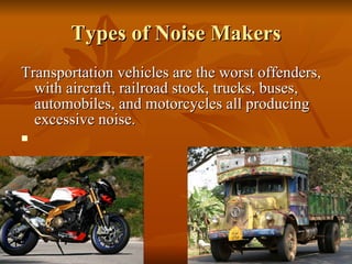Types of Noise Makers Transportation vehicles are the worst offenders, with aircraft, railroad stock, trucks, buses, automobiles, and motorcycles all producing excessive noise.  
