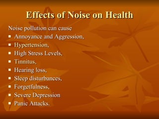 Effects of Noise on Health Noise pollution can cause  Annoyance and Aggression,  Hypertension ,  High Stress Levels,  Tinnitus ,  Hearing loss,  Sleep disturbances,  Forgetfulness,  Severe Depression  Panic Attacks. 