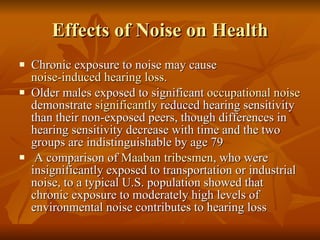 Effects of Noise on Health Chronic exposure to noise may cause  noise-induced hearing loss .  Older males exposed to significant  occupational noise  demonstrate  significantly  reduced hearing sensitivity than their non-exposed peers, though differences in hearing sensitivity decrease with time and the two groups are indistinguishable by age 79 A comparison of  Maaban   tribesmen , who were insignificantly exposed to transportation or industrial noise, to a typical U.S. population showed that chronic exposure to moderately high levels of environmental noise contributes to hearing loss 