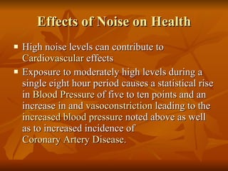 Effects of Noise on Health High noise levels can contribute to  Cardiovascular  effects Exposure to moderately high levels during a single eight hour period causes a statistical rise in  Blood Pressure  of five to ten points and an increase in and  vasoconstriction  leading to the  increased blood pressure  noted above as well as to increased incidence of  Coronary Artery Disease . 