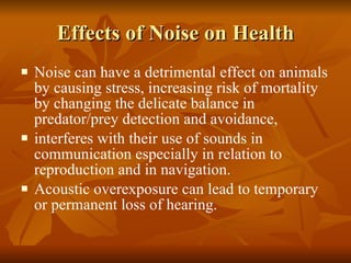 Effects of Noise on Health Noise can have a detrimental effect on animals by causing stress, increasing risk of mortality by changing the delicate balance in predator/prey detection and avoidance,  interferes with their use of sounds in communication especially in relation to reproduction and in navigation.  Acoustic overexposure can lead to temporary or permanent loss of hearing. 