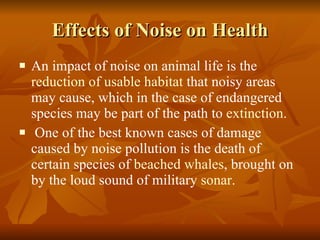 Effects of Noise on Health An impact of noise on animal life is the  reduction of usable habitat  that noisy areas may cause, which in the case of endangered species may be part of the path to  extinction . One of the best known cases of damage caused by noise pollution is the death of certain species of  beached whales , brought on by the loud sound of military  sonar . 