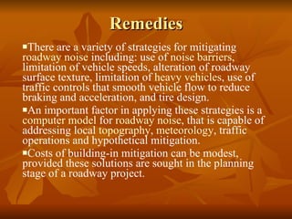 Remedies There are a variety of strategies for mitigating  roadway noise  including: use of  noise barriers , limitation of vehicle speeds, alteration of roadway surface texture, limitation of  heavy vehicles , use of traffic controls that smooth vehicle flow to reduce braking and acceleration, and tire design.  An important factor in applying these strategies is a  computer model  for  roadway noise , that is capable of addressing local  topography ,  meteorology , traffic operations and hypothetical mitigation.  Costs of building-in mitigation can be modest, provided these solutions are sought in the planning stage of a roadway project. 