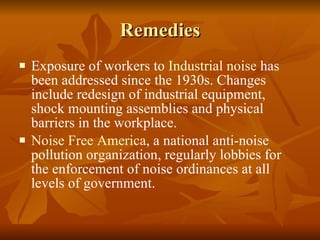Remedies Exposure of workers to  Industrial noise  has been addressed since the 1930s. Changes include redesign of industrial equipment, shock mounting assemblies and physical barriers in the workplace.  Noise Free America , a national anti-noise pollution organization, regularly lobbies for the enforcement of noise ordinances at all levels of government.  