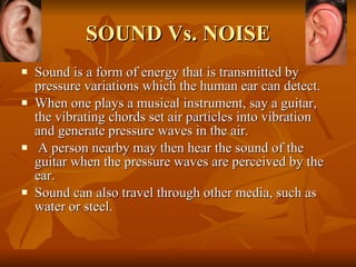 SOUND Vs. NOISE Sound is a form of energy that is transmitted by pressure variations which the human ear can detect.  When one plays a musical instrument, say a guitar, the vibrating chords set air particles into vibration and generate pressure waves in the air. A person nearby may then hear the sound of the guitar when the pressure waves are perceived by the ear.  Sound can also travel through other media, such as water or steel.  