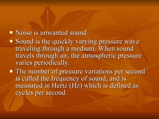 Noise is unwanted sound  Sound is the quickly varying pressure wave traveling through a medium. When sound travels through air, the atmospheric pressure varies periodically.  The number of pressure variations per second is called the frequency of sound, and is measured in Hertz (Hz) which is defined as cycles per second  