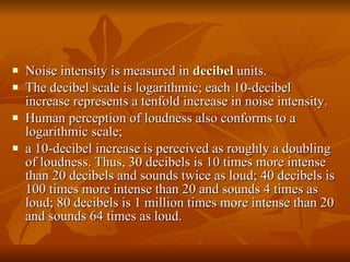 Noise intensity is measured in   decibel  units.  The decibel scale is logarithmic; each 10-decibel increase represents a tenfold increase in noise intensity.  Human perception of loudness also conforms to a logarithmic scale;  a 10-decibel increase is perceived as roughly a doubling of loudness. Thus, 30 decibels is 10 times more intense than 20 decibels and sounds twice as loud; 40 decibels is 100 times more intense than 20 and sounds 4 times as loud; 80 decibels is 1 million times more intense than 20 and sounds 64 times as loud.  