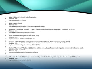 •   Noise Pollution 2012. World Health Organisation
•   Retrieved from
•   http://www.euro.who.int/Noise.
•
•   Noise Pollution Control
•   Retrieved from
•   http://www.youtube.com/watch?v=NUtTibJljSE&feature=related
•
•   Rosenhall U, Pedersen K, Svanborg A (1990). "Presbycusis and noise-induced hearing loss". Ear Hear 11 (4): 257–63
•   Retrieved from
•   http://www.ncbi.nlm.nih.gov/pubmed/2210099
•
•   "Road noise link to blood pressure" BBC News. 2009
•   Retrieved from
•   http://news.bbc.co.uk/1/hi/health/8247217.stm.
•
•   S. Rosen and P. Olin,(1965) Hearing Loss and Coronary Heart Disease, Archives of Otolaryngology, 82:236
•   Retrieved from
•   http://www.ncbi.nlm.nih.gov/pmc/articles/PMC1750791/
•
•   Stephen A S and Mark P Matheson (2003)Noise pollution: non-auditory effects on health Impact of environmental pollution on health:
    Balancing risk68 (1): 243-257.
•   Retrieved from
•   http://bmb.oxfordjournals.org/content/68/1/243.short
•
•
•   U.S website(August 5,2009)Noise pollution revised Regulation for the Labeling of Hearing Protection Devices (HPD) Proposed
•   Retrieved from
•   http://www.epa.gov/air/noise.html#what
 