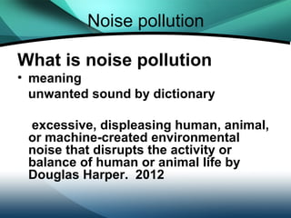 Noise pollution

What is noise pollution
• meaning
  unwanted sound by dictionary

 excessive, displeasing human, animal,
 or machine-created environmental
 noise that disrupts the activity or
 balance of human or animal life by
 Douglas Harper. 2012
 
