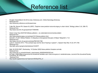 Reference list
•   Douglas Harper(March 04 2012).noise. Dictionary.com. Online Etymology Dictionary
•   Retrieved from
•   http://dictionary.reference.com/browse/noise
•
•   Fuller RA, Warren PH, Gaston KJ (2007). "Daytime noise predicts nocturnal singing in urban robins". Biology Letters 3 (4): 368–70.
•   Retrieved from
•   http://www.ncbi.nlm.nih.gov/pubmed/174564495.
•
•   Green Living Tips (03/27/2012)Noise pollution-- an underrated environmental problem
•   Retrieved from
•   http://www.greenlivingtips.com/articles/215/1/Noise-pollution.html
•   Kenneth I. H.(2011)Noise Pollution: A Ubiquitous Unrecognized Disruptor of Sleep? Sleep34(1): 7–8.
•   Retrieved from
•   http://www.ncbi.nlm.nih.gov/pmc/articles/PMC3001798/
•   Lane H, Tranel B (1971). "The Lombard sign and the role of hearing in speech". J Speech Hear Res 14 (4): 677–709.
•   Retrieved from
•   http://jslhr.asha.org/cgi/content/abstract/14/4/677.
•
•   Matt ,W( 09:36 GMT, Wednesday, 14 October 2009) Noise pollution threatens animals
•   Retrieved from
•   http://news.bbc.co.uk/earth/hi/earth_news/newsid_8305000/8305320.stm
•   M. Field, (1993) Effect of personal and situational variables upon noise annoyance in residential areas, Journal of the Acoustical Society
    of America, 93: 2753-2763
•   Retrieved from
•   http://asadl.org/jasa/resource/1/jasman/v93/i5/p2753_s1
 