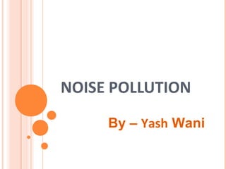 NOISE POLLUTION
By – Yash Wani
 
