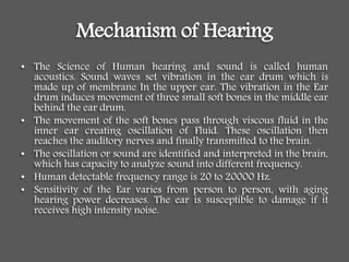 Mechanism of Hearing
• The Science of Human hearing and sound is called human
acoustics. Sound waves set vibration in the ear drum which is
made up of membrane In the upper ear. The vibration in the Ear
drum induces movement of three small soft bones in the middle ear
behind the ear drum.
• The movement of the soft bones pass through viscous fluid in the
inner ear creating oscillation of Fluid. These oscillation then
reaches the auditory nerves and finally transmitted to the brain.
• The oscillation or sound are identified and interpreted in the brain,
which has capacity to analyze sound into different frequency.
• Human detectable frequency range is 20 to 20000 Hz.
• Sensitivity of the Ear varies from person to person, with aging
hearing power decreases. The ear is susceptible to damage if it
receives high intensity noise.
 