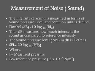 Measurement of Noise ( Sound)
• The Intensity of Sound is measured in terms of
Sound pressure Level and common unit is decibel
• Decibel (dB) = 10 log 10 (I/I0)
• Thus dB measures how much intense is the
sound as compared to reference intensity
• The Sound pressure level ( SPL) in dB is Def n as
• SPL= 20 log 10 (P/P0)
• Where,
• P= Measured pressure
• Po= reference pressure ( 2 x 10 -5 N/m2)
 