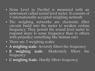 • Noise Level in Decibel is measured with an
instrument called sound level meter. It consists of
3 internationally accepted weighing network
• The weighing networks are electronic filter
circuits build into the meter to weaken certain
frequency. They permit the sound level meter to
respond more to some frequency than to others
with prejudice something like human ears
• There are 3 weighing scales
• A weighing scale- Severely filters the frequency
• B weighing scale- Moderately filters the
frequency
• C weighing Scale- Hardly filters frequency
 