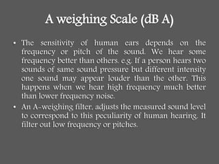 A weighing Scale (dB A)
• The sensitivity of human ears depends on the
frequency or pitch of the sound. We hear some
frequency better than others. e.g. If a person hears two
sounds of same sound pressure but different intensity
one sound may appear louder than the other. This
happens when we hear high frequency much better
than lower frequency noise.
• An A-weighing filter, adjusts the measured sound level
to correspond to this peculiarity of human hearing. It
filter out low frequency or pitches.
 