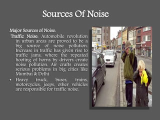 Sources Of Noise
Major Sources of Noise:
Traffic Noise: Automobile revolution
in urban areas are proved to be a
big source of noise pollution.
Increase in traffic has given rise to
traffic jams, where the repeated
hooting of horns by drivers create
noise pollution. Air crafts creates
serious problems in big cities like
Mumbai & Delhi
• Heavy truck, buses, trains,
motorcycles, jeeps, other vehicles
are responsible for traffic noise.
 