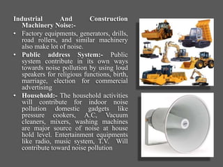 Industrial And Construction
Machinery Noise:-
• Factory equipments, generators, drills,
road rollers, and similar machinery
also make lot of noise.
• Public address System:- Public
system contribute in its own ways
towards noise pollution by using loud
speakers for religious functions, birth,
marriage, election for commercial
advertising
• Household:- The household activities
will contribute for indoor noise
pollution domestic gadgets like
pressure cookers, A.C, Vacuum
cleaners, mixers, washing machines
are major source of noise at house
hold level. Entertainment equipments
like radio, music system, T.V. Will
contribute toward noise pollution
 