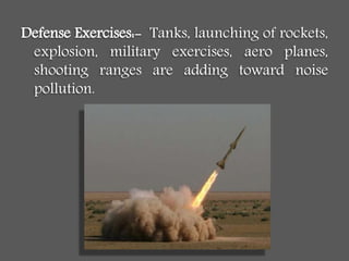 Defense Exercises:- Tanks, launching of rockets,
explosion, military exercises, aero planes,
shooting ranges are adding toward noise
pollution.
 