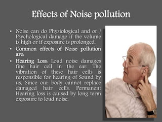 Effects of Noise pollution
• Noise can do Physiological and or /
Psychological damage if the volume
is high or if exposure is prolonged.
• Common effects of Noise pollution
are:
• Hearing Loss: Loud noise damages
fine hair cell in the ear. The
vibration of these hair cells is
responsible for hearing of Sound by
us, Since our body cannot replace
damaged hair cells. Permanent
Hearing loss is caused by long term
exposure to loud noise.
 