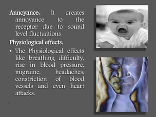 Annoyance: It creates
annoyance to the
receptor due to sound
level fluctuations
Physiological effects:
• The Physiological effects
like breathing difficulty,
rise in blood pressure,
migraine, headaches,
constriction of blood
vessels and even heart
attacks.
.
 