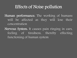 Effects of Noise pollution
Human performance: The working of humans
will be affected as they will lose their
concentration
Nervous System: It causes pain ringing in ears,
feeling of tiredness, thereby effecting
functioning of human system
 