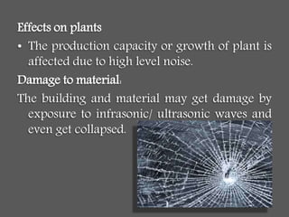 Effects on plants
• The production capacity or growth of plant is
affected due to high level noise.
Damage to material:
The building and material may get damage by
exposure to infrasonic/ ultrasonic waves and
even get collapsed.
 