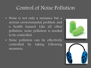Control of Noise Pollution
• Noise is not only a nuisance but a
serious environmental problem and
a health hazard. Like all other
pollution, noise pollution is needed
to be controlled.
• Noise pollution can be effectively
controlled by taking following
measures.
 