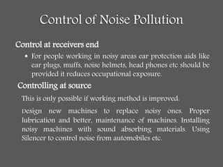 Control of Noise Pollution
Control at receivers end
 For people working in noisy areas ear protection aids like
ear plugs, muffs, noise helmets, head phones etc should be
provided it reduces occupational exposure.
Controlling at source
This is only possible if working method is improved.
Design new machines to replace noisy ones. Proper
lubrication and better, maintenance of machines. Installing
noisy machines with sound absorbing materials. Using
Silencer to control noise from automobiles etc.
 