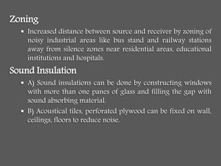 Zoning
 Increased distance between source and receiver by zoning of
noisy industrial areas like bus stand and railway stations
away from silence zones near residential areas, educational
institutions and hospitals.
Sound Insulation
 A) Sound insulations can be done by constructing windows
with more than one panes of glass and filling the gap with
sound absorbing material.
 B) Acoustical tiles, perforated plywood can be fixed on wall,
ceilings, floors to reduce noise.
 