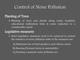 Control of Noise Pollution
Planting of Trees
 Planting of trees and shrubs along roads, hospitals,
educational institutions help in noise reduction to a
considerable extent.
Legislative measures
 Strict legislative measures need to be enforced to control
the nuisance of noise pollution some of the measures are
A) Minimum use of loud speakers, near silence zones.
B) Banning Pressure horns in automobiles
C) Framing a separate noise pollution act.
 