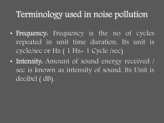 Terminology used in noise pollution
• Frequency: Frequency is the no of cycles
repeated in unit time duration. Its unit is
cycle/sec or Hz ( 1 Hz= 1 Cycle /sec)
• Intensity: Amount of sound energy received /
sec is known as intensity of sound. Its Unit is
decibel ( dB).
 