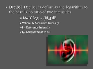• Decibel: Decibel is define as the logarithm to
the base 10 to ratio of two intensities
Lt=10 log 10 (I/I0) dB
Where, I= Measured Intensity
I0= Reference Intensity
Lt= Level of noise in dB
 
