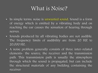 What is Noise?
• In simple terms, noise is unwanted sound. Sound is a form
of energy which is emitted by a vibrating body and on
reaching the ear causes the sensation of hearing through
nerves.
• Sounds produced by all vibrating bodies are not audible.
The frequency limits of audibility are from 20 HZ to
20,000 HZ.
• A noise problem generally consists of three inter-related
elements- the source, the receiver and the transmission
path. This transmission path is usually the atmosphere
through which the sound is propagated, but can include
the structural materials of any building containing the
receiver
 