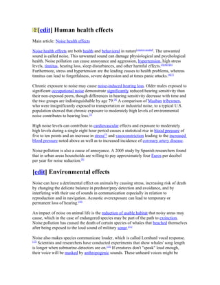 [edit] Human health effects
Main article: Noise health effects
Noise health effects are both health and behavioral in nature[citation needed]
. The unwanted
sound is called noise. This unwanted sound can damage physiological and psychological
health. Noise pollution can cause annoyance and aggression, hypertension, high stress
levels, tinnitus, hearing loss, sleep disturbances, and other harmful effects.[3][4][5][6]
Furthermore, stress and hypertension are the leading causes to health problems, whereas
tinnitus can lead to forgetfulness, severe depression and at times panic attacks.[4][7]
Chronic exposure to noise may cause noise-induced hearing loss. Older males exposed to
significant occupational noise demonstrate significantly reduced hearing sensitivity than
their non-exposed peers, though differences in hearing sensitivity decrease with time and
the two groups are indistinguishable by age 79.[8]
A comparison of Maaban tribesmen,
who were insignificantly exposed to transportation or industrial noise, to a typical U.S.
population showed that chronic exposure to moderately high levels of environmental
noise contributes to hearing loss.[3]
High noise levels can contribute to cardiovascular effects and exposure to moderately
high levels during a single eight hour period causes a statistical rise in blood pressure of
five to ten points and an increase in stress[3]
and vasoconstriction leading to the increased
blood pressure noted above as well as to increased incidence of coronary artery disease.
Noise pollution is also a cause of annoyance. A 2005 study by Spanish researchers found
that in urban areas households are willing to pay approximately four Euros per decibel
per year for noise reduction.[9]
[edit] Environmental effects
Noise can have a detrimental effect on animals by causing stress, increasing risk of death
by changing the delicate balance in predator/prey detection and avoidance, and by
interfering with their use of sounds in communication especially in relation to
reproduction and in navigation. Acoustic overexposure can lead to temporary or
permanent loss of hearing.[10]
An impact of noise on animal life is the reduction of usable habitat that noisy areas may
cause, which in the case of endangered species may be part of the path to extinction.
Noise pollution has caused the death of certain species of whales that beached themselves
after being exposed to the loud sound of military sonar.[11]
Noise also makes species communicate louder, which is called Lombard vocal response.
[12]
Scientists and researchers have conducted experiments that show whales' song length
is longer when submarine-detectors are on.[13]
If creatures don't "speak" loud enough,
their voice will be masked by anthropogenic sounds. These unheard voices might be
 