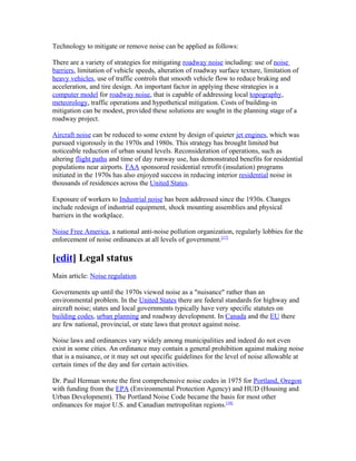 Technology to mitigate or remove noise can be applied as follows:
There are a variety of strategies for mitigating roadway noise including: use of noise
barriers, limitation of vehicle speeds, alteration of roadway surface texture, limitation of
heavy vehicles, use of traffic controls that smooth vehicle flow to reduce braking and
acceleration, and tire design. An important factor in applying these strategies is a
computer model for roadway noise, that is capable of addressing local topography,
meteorology, traffic operations and hypothetical mitigation. Costs of building-in
mitigation can be modest, provided these solutions are sought in the planning stage of a
roadway project.
Aircraft noise can be reduced to some extent by design of quieter jet engines, which was
pursued vigorously in the 1970s and 1980s. This strategy has brought limited but
noticeable reduction of urban sound levels. Reconsideration of operations, such as
altering flight paths and time of day runway use, has demonstrated benefits for residential
populations near airports. FAA sponsored residential retrofit (insulation) programs
initiated in the 1970s has also enjoyed success in reducing interior residential noise in
thousands of residences across the United States.
Exposure of workers to Industrial noise has been addressed since the 1930s. Changes
include redesign of industrial equipment, shock mounting assemblies and physical
barriers in the workplace.
Noise Free America, a national anti-noise pollution organization, regularly lobbies for the
enforcement of noise ordinances at all levels of government.[17]
[edit] Legal status
Main article: Noise regulation
Governments up until the 1970s viewed noise as a "nuisance" rather than an
environmental problem. In the United States there are federal standards for highway and
aircraft noise; states and local governments typically have very specific statutes on
building codes, urban planning and roadway development. In Canada and the EU there
are few national, provincial, or state laws that protect against noise.
Noise laws and ordinances vary widely among municipalities and indeed do not even
exist in some cities. An ordinance may contain a general prohibition against making noise
that is a nuisance, or it may set out specific guidelines for the level of noise allowable at
certain times of the day and for certain activities.
Dr. Paul Herman wrote the first comprehensive noise codes in 1975 for Portland, Oregon
with funding from the EPA (Environmental Protection Agency) and HUD (Housing and
Urban Development). The Portland Noise Code became the basis for most other
ordinances for major U.S. and Canadian metropolitan regions.[18]
 