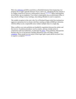 Most city ordinances prohibit sound above a threshold intensity from trespassing over
property line at night, typically between 10 p.m. and 6 a.m., and during the day restricts it
to a higher sound level; however, enforcement is uneven.[citation needed]
Many municipalities
do not follow up on complaints. Even where a municipality has an enforcement office, it
may only be willing to issue warnings, since taking offenders to court is expensive.
The notable exception to this rule is the City of Portland Oregon which has instituted an
aggressive protection for its citizens with fines reaching as high at $5000 per infraction,
with the ability to cite a responsible noise violator multiple times in a single day.
Many conflicts over noise pollution are handled by negotiation between the emitter and
the receiver. Escalation procedures vary by country, and may include action in
conjunction with local authorities, in particular the police. Noise pollution often persists
because only five to ten percent of people affected by noise will lodge a formal
complaint. Many people are not aware of their legal right to quiet and do not know how
to register a complaint.[citation needed
 