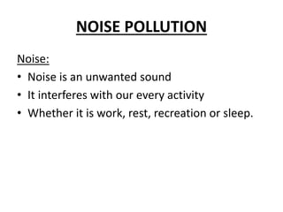 NOISE POLLUTION
Noise:
• Noise is an unwanted sound
• It interferes with our every activity
• Whether it is work, rest, recreation or sleep.
 